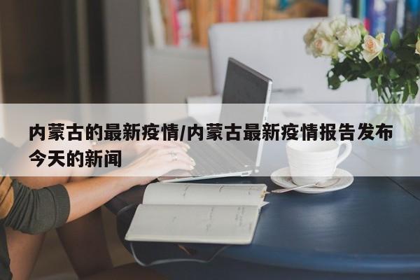 内蒙古的最新疫情/内蒙古最新疫情报告发布今天的新闻