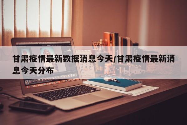 甘肃疫情最新数据消息今天/甘肃疫情最新消息今天分布