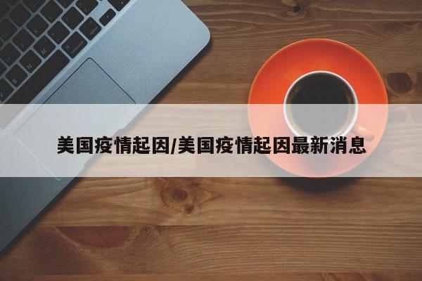 美国疫情起因/美国疫情起因最新消息