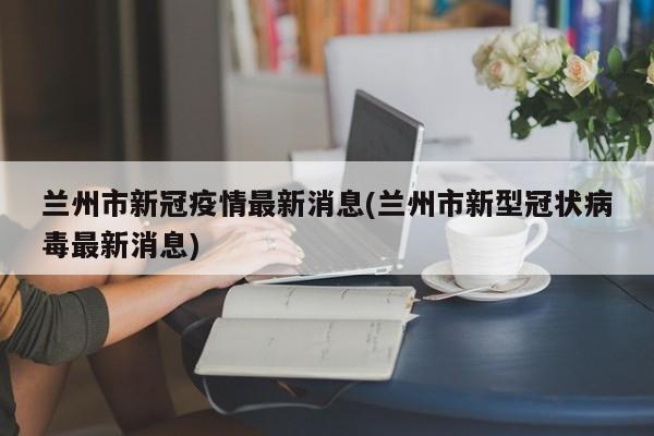 兰州市新冠疫情最新消息(兰州市新型冠状病毒最新消息)