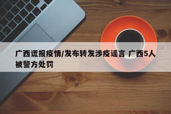 广西谎报疫情/发布转发涉疫谣言 广西5人被警方处罚