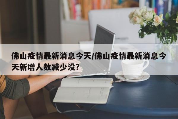 佛山疫情最新消息今天/佛山疫情最新消息今天新增人数减少没?