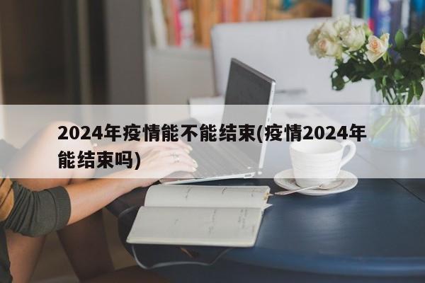 2024年疫情能不能结束(疫情2024年能结束吗)