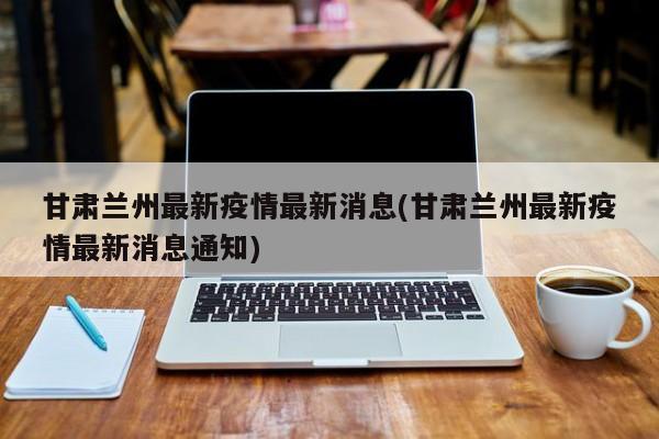 甘肃兰州最新疫情最新消息(甘肃兰州最新疫情最新消息通知)