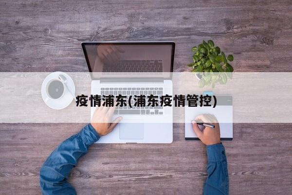 疫情浦东(浦东疫情管控)