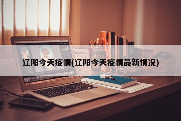 辽阳今天疫情(辽阳今天疫情最新情况)