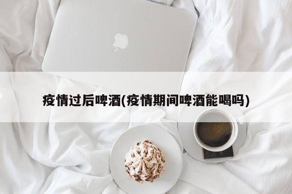 疫情过后啤酒(疫情期间啤酒能喝吗)